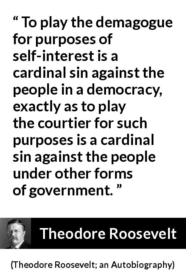 Theodore Roosevelt quote about sin from Theodore Roosevelt; an Autobiography - To play the demagogue for purposes of self-interest is a cardinal sin against the people in a democracy, exactly as to play the courtier for such purposes is a cardinal sin against the people under other forms of government.