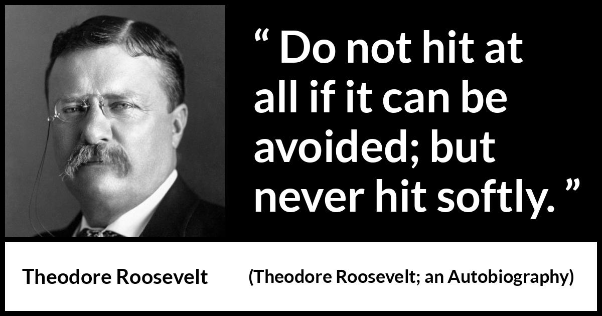 Theodore Roosevelt quote about strength from Theodore Roosevelt; an Autobiography (1913) Theodore Roosevelt quote about strength from Theodore Roosevelt; an Autobiography (1913) - Do not hit at all if it can be avoided; but never hit softly.