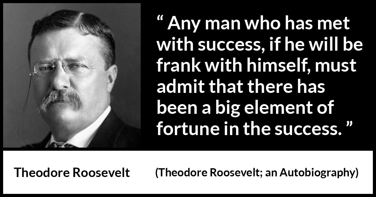 Theodore Roosevelt quote about success from Theodore Roosevelt; an Autobiography (1913) Theodore Roosevelt quote about success from Theodore Roosevelt; an Autobiography (1913) - Any man who has met with success, if he will be frank with himself, must admit that there has been a big element of fortune in the success.