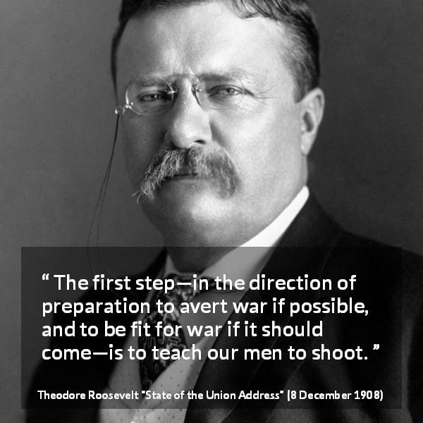 Theodore Roosevelt quote about war from State of the Union Address - The first step—in the direction of preparation to avert war if possible, and to be fit for war if it should come—is to teach our men to shoot.