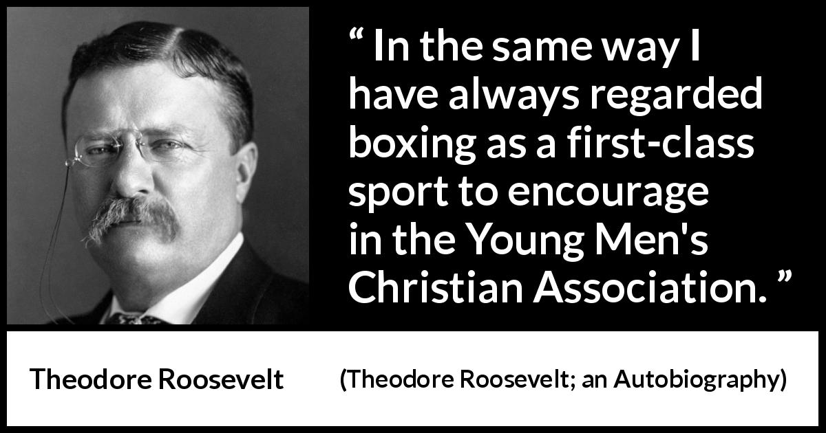 Theodore Roosevelt quote about youth from Theodore Roosevelt; an Autobiography - In the same way I have always regarded boxing as a first-class sport to encourage in the Young Men's Christian Association.