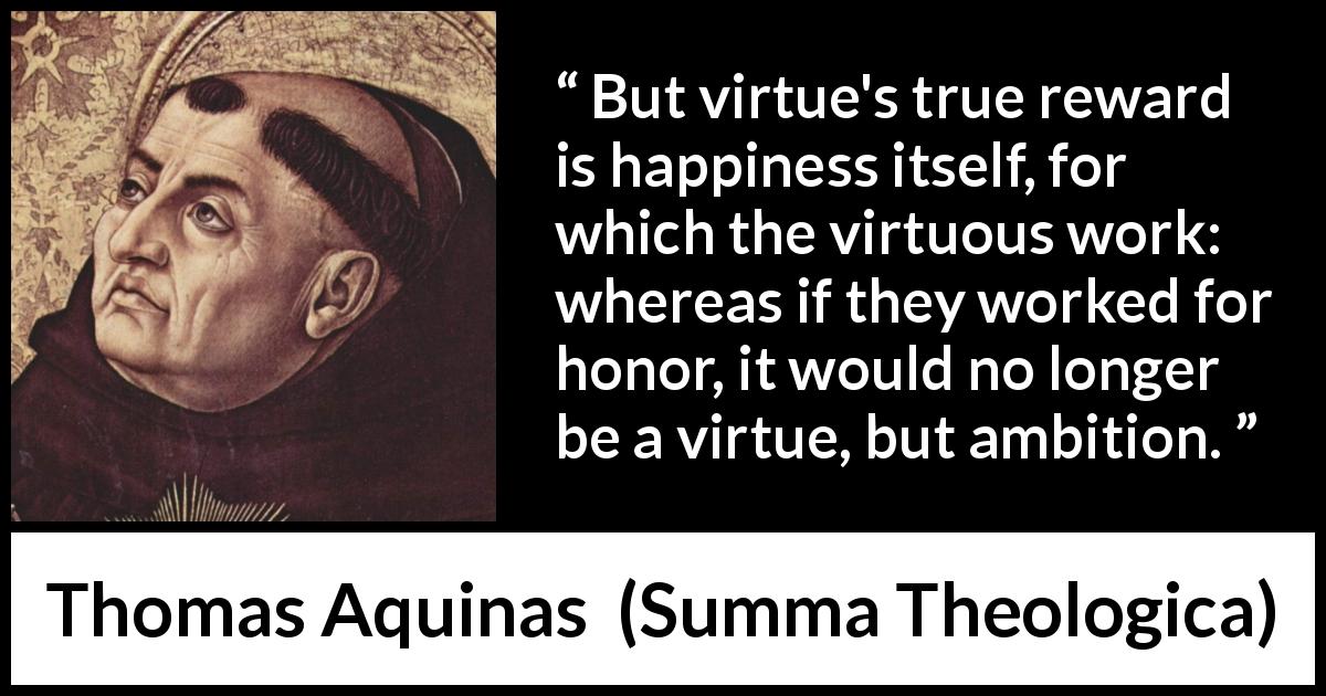 Thomas Aquinas quote about happiness from Summa Theologica - But virtue's true reward is happiness itself, for which the virtuous work: whereas if they worked for honor, it would no longer be a virtue, but ambition.