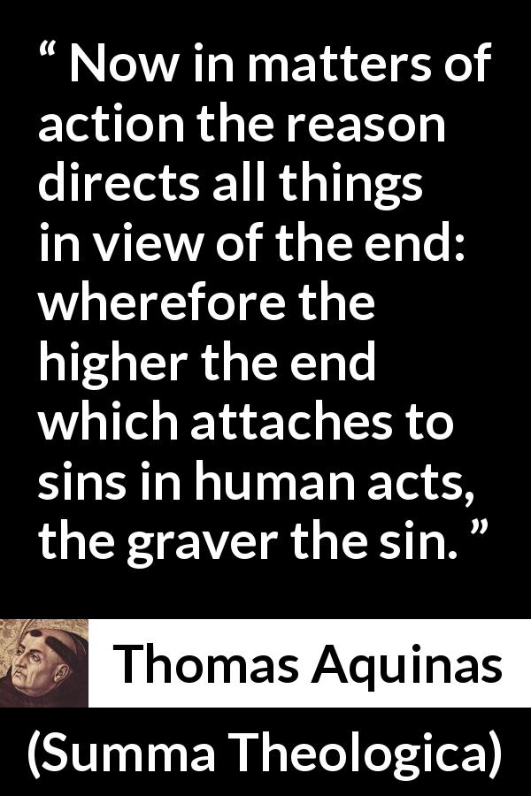Thomas Aquinas quote about reason from Summa Theologica - Now in matters of action the reason directs all things in view of the end: wherefore the higher the end which attaches to sins in human acts, the graver the sin.