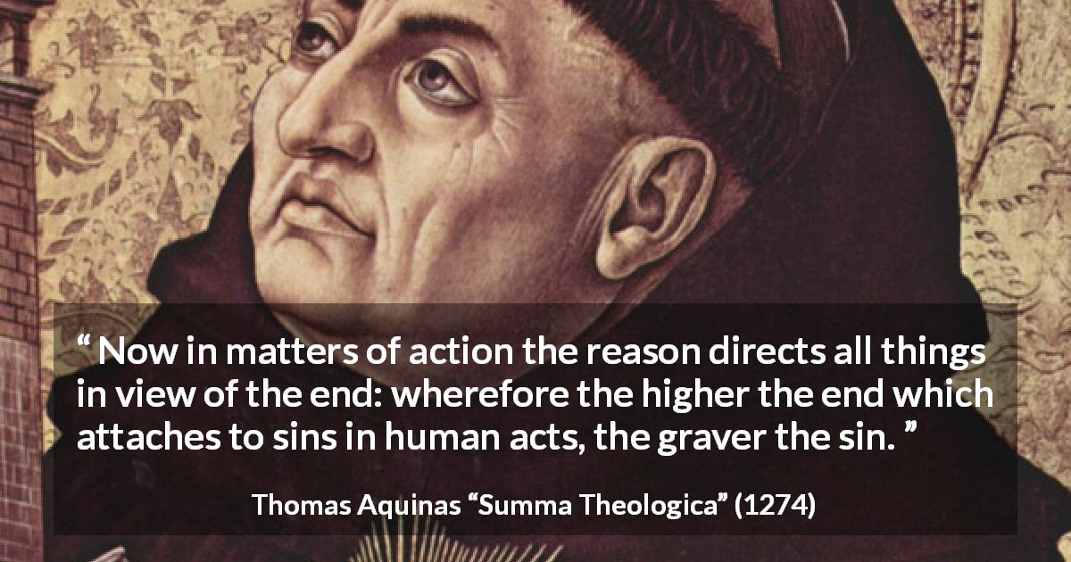 Thomas Aquinas quote about reason from Summa Theologica - Now in matters of action the reason directs all things in view of the end: wherefore the higher the end which attaches to sins in human acts, the graver the sin.