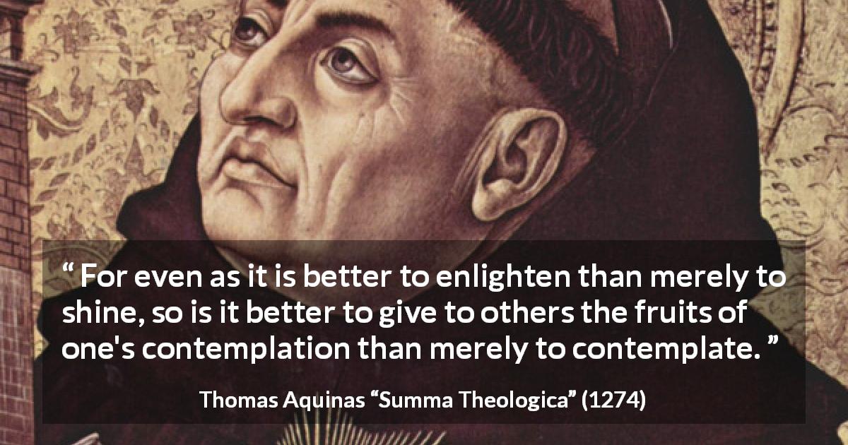 Thomas Aquinas quote about sharing from Summa Theologica - For even as it is better to enlighten than merely to shine, so is it better to give to others the fruits of one's contemplation than merely to contemplate.