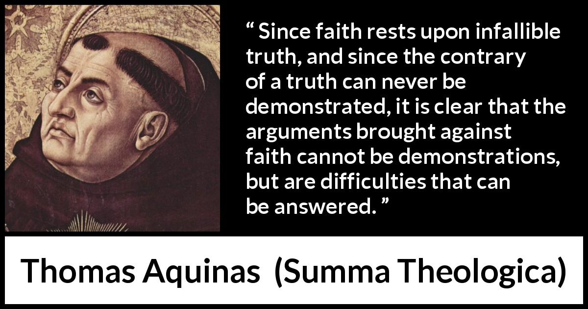 Thomas Aquinas quote about truth from Summa Theologica - Since faith rests upon infallible truth, and since the contrary of a truth can never be demonstrated, it is clear that the arguments brought against faith cannot be demonstrations, but are difficulties that can be answered.