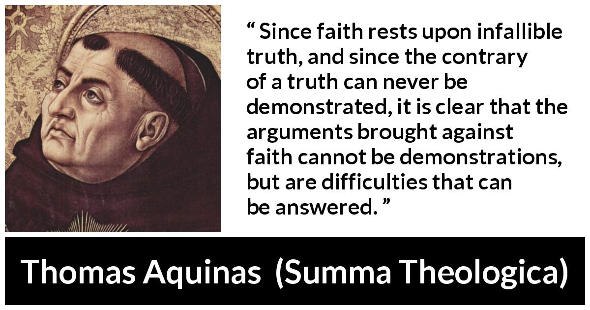Thomas Aquinas quote about truth from Summa Theologica - Since faith rests upon infallible truth, and since the contrary of a truth can never be demonstrated, it is clear that the arguments brought against faith cannot be demonstrations, but are difficulties that can be answered.