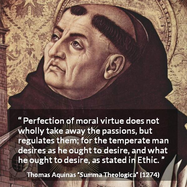 Thomas Aquinas quote about virtue from Summa Theologica - Perfection of moral virtue does not wholly take away the passions, but regulates them; for the temperate man desires as he ought to desire, and what he ought to desire, as stated in Ethic.