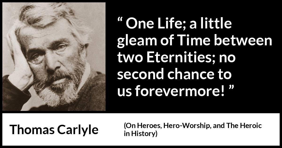 Thomas Carlyle quote about death from On Heroes, Hero-Worship, and The Heroic in History (1841) Thomas Carlyle quote about death from On Heroes, Hero-Worship, and The Heroic in History (1841) - One Life; a little gleam of Time between two Eternities; no second chance to us forevermore!