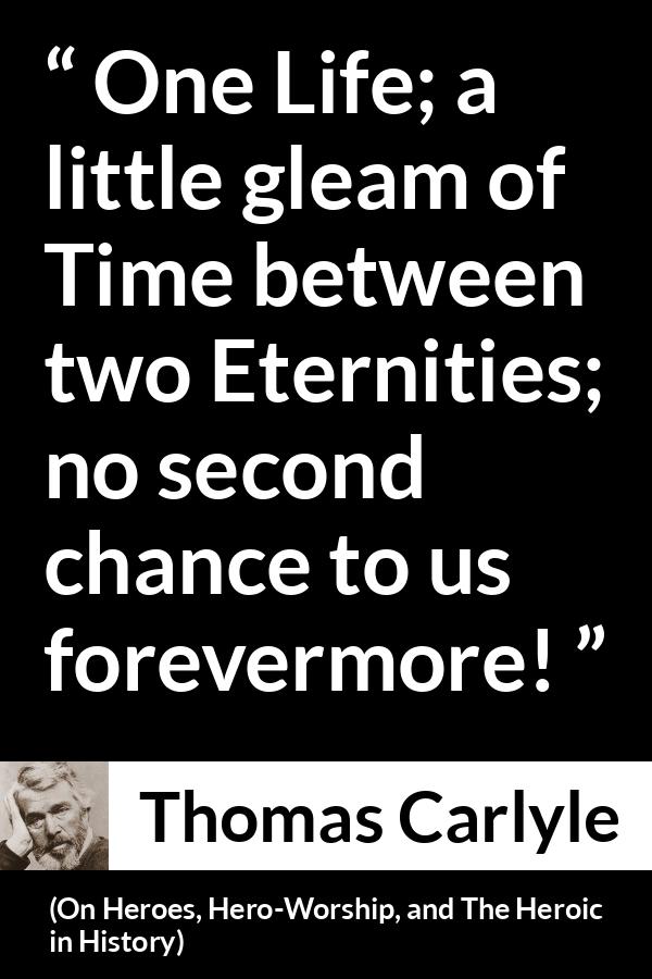 Thomas Carlyle quote about death from On Heroes, Hero-Worship, and The Heroic in History (1841) - One Life; a little gleam of Time between two Eternities; no second chance to us forevermore!