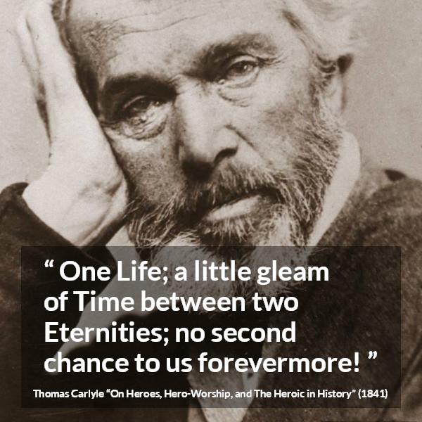 Thomas Carlyle quote about death from On Heroes, Hero-Worship, and The Heroic in History (1841) - One Life; a little gleam of Time between two Eternities; no second chance to us forevermore!