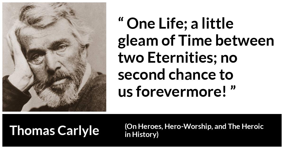 Thomas Carlyle quote about death from On Heroes, Hero-Worship, and The Heroic in History (1841) - One Life; a little gleam of Time between two Eternities; no second chance to us forevermore!