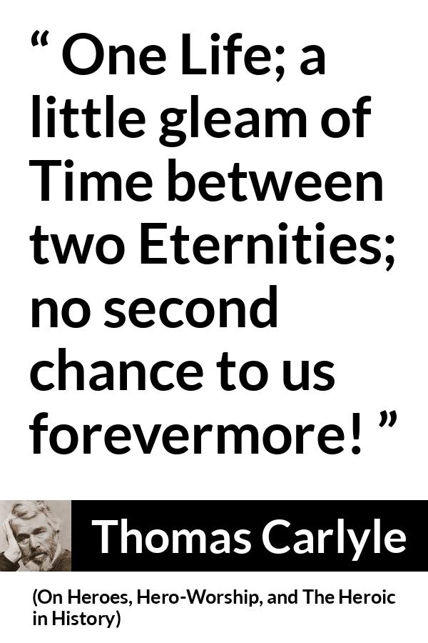 Thomas Carlyle quote about death from On Heroes, Hero-Worship, and The Heroic in History (1841) - One Life; a little gleam of Time between two Eternities; no second chance to us forevermore!