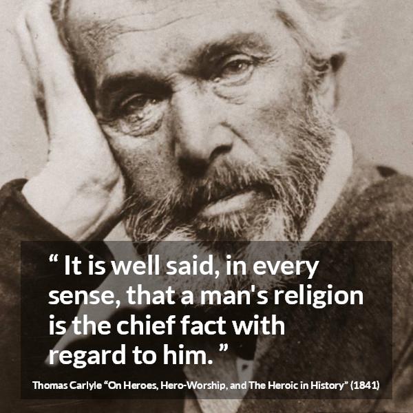 Thomas Carlyle quote about man from On Heroes, Hero-Worship, and The Heroic in History (1841) - It is well said, in every sense, that a man's religion is the chief fact with regard to him.