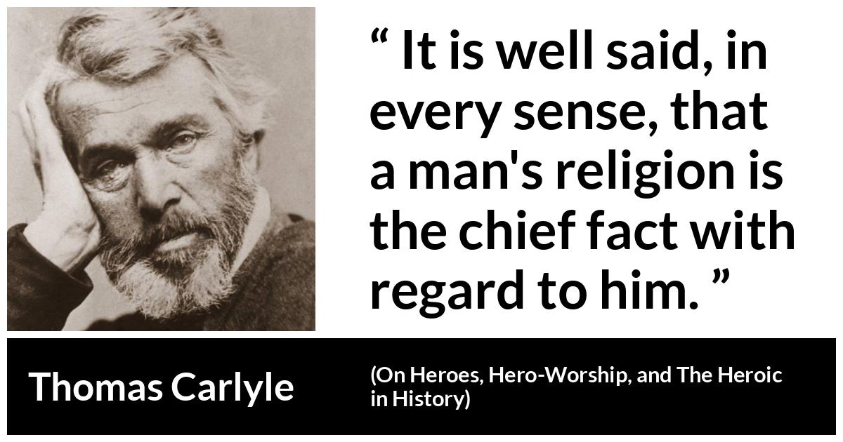 Thomas Carlyle quote about man from On Heroes, Hero-Worship, and The Heroic in History (1841) - It is well said, in every sense, that a man's religion is the chief fact with regard to him.
