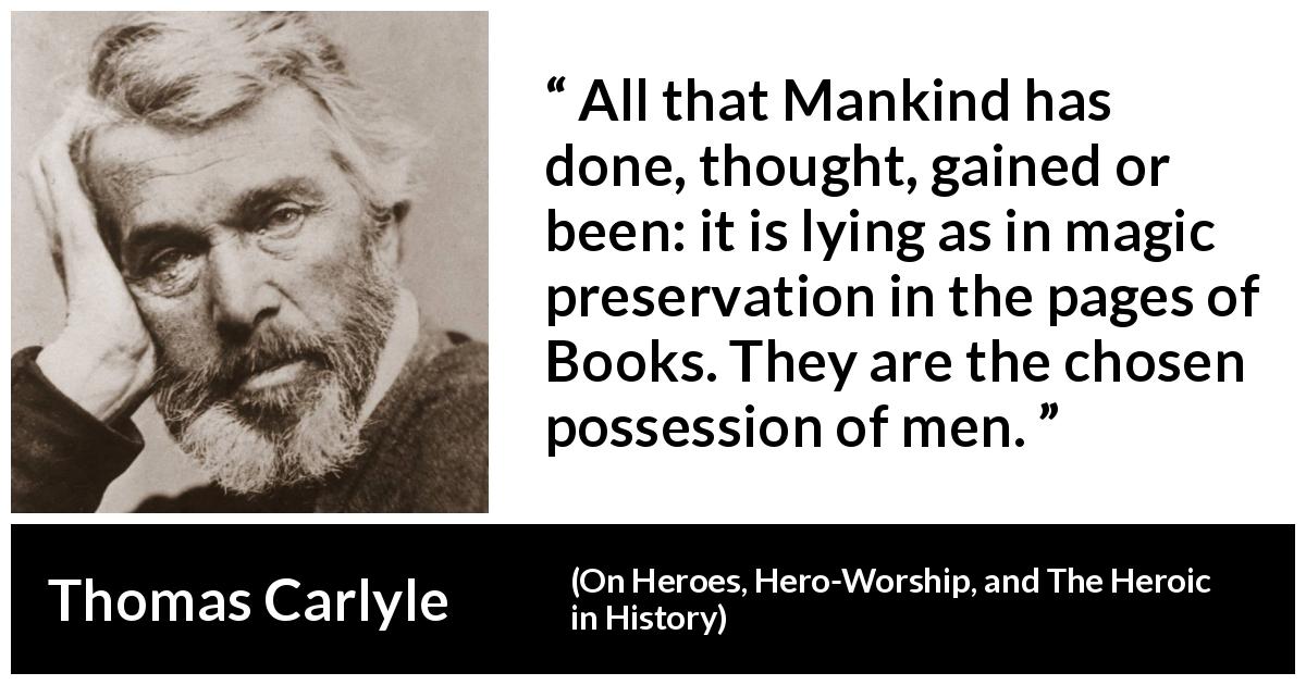 Thomas Carlyle quote about men from On Heroes, Hero-Worship, and The Heroic in History - All that Mankind has done, thought, gained or been: it is lying as in magic preservation in the pages of Books. They are the chosen possession of men.