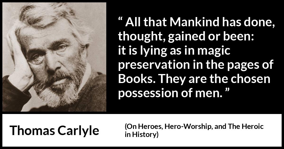 Thomas Carlyle quote about men from On Heroes, Hero-Worship, and The Heroic in History (1841) Thomas Carlyle quote about men from On Heroes, Hero-Worship, and The Heroic in History (1841) - All that Mankind has done, thought, gained or been: it is lying as in magic preservation in the pages of Books. They are the chosen possession of men.