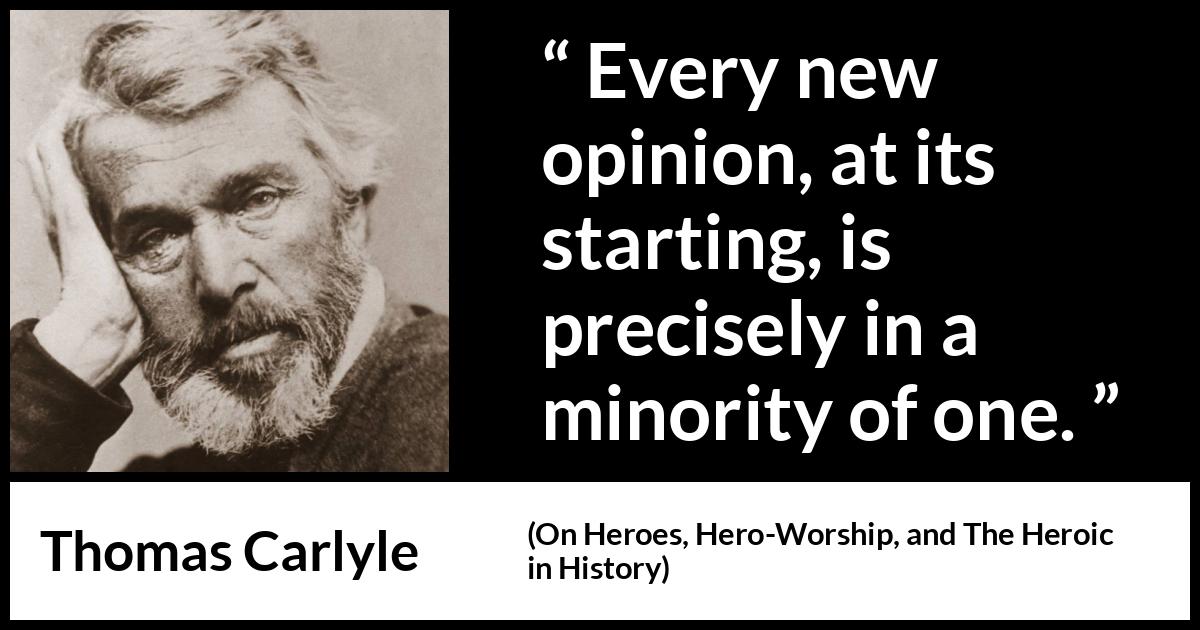 Thomas Carlyle quote about opinion from On Heroes, Hero-Worship, and The Heroic in History (1841) Thomas Carlyle quote about opinion from On Heroes, Hero-Worship, and The Heroic in History (1841) - Every new opinion, at its starting, is precisely in a minority of one.