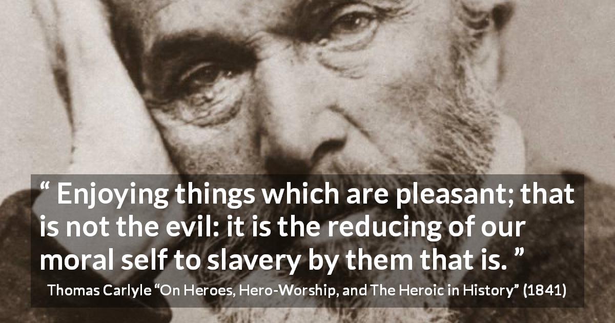 Thomas Carlyle quote about slavery from On Heroes, Hero-Worship, and The Heroic in History - Enjoying things which are pleasant; that is not the evil: it is the reducing of our moral self to slavery by them that is.
