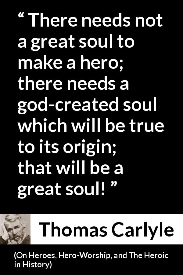 Thomas Carlyle quote about truth from On Heroes, Hero-Worship, and The Heroic in History - There needs not a great soul to make a hero; there needs a god-created soul which will be true to its origin; that will be a great soul!