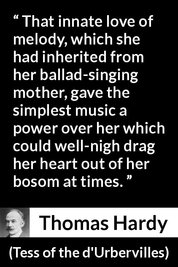 Thomas Hardy quote about music from Tess of the d'Urbervilles - That innate love of melody, which she had inherited from her ballad-singing mother, gave the simplest music a power over her which could well-nigh drag her heart out of her bosom at times.