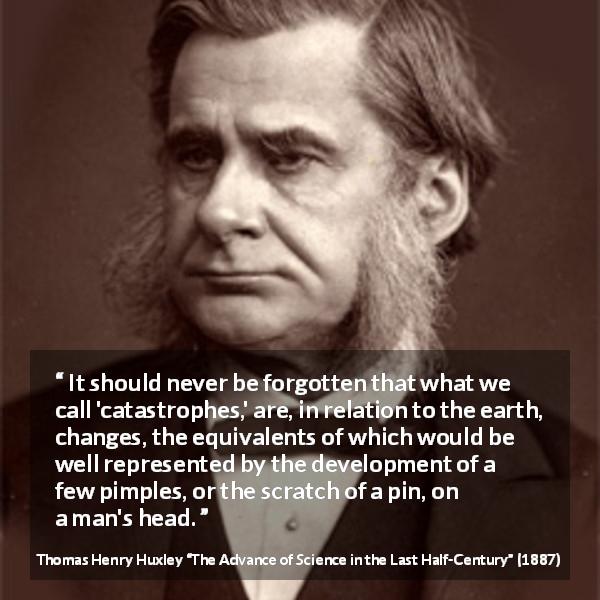 Thomas Henry Huxley quote about change from The Advance of Science in the Last Half-Century - It should never be forgotten that what we call 'catastrophes,' are, in relation to the earth, changes, the equivalents of which would be well represented by the development of a few pimples, or the scratch of a pin, on a man's head.