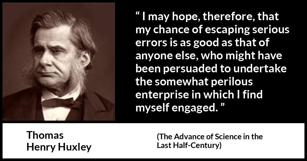 Thomas Henry Huxley quote about danger from The Advance of Science in the Last Half-Century (1887) Thomas Henry Huxley quote about danger from The Advance of Science in the Last Half-Century (1887) - I may hope, therefore, that my chance of escaping serious errors is as good as that of anyone else, who might have been persuaded to undertake the somewhat perilous enterprise in which I find myself engaged.