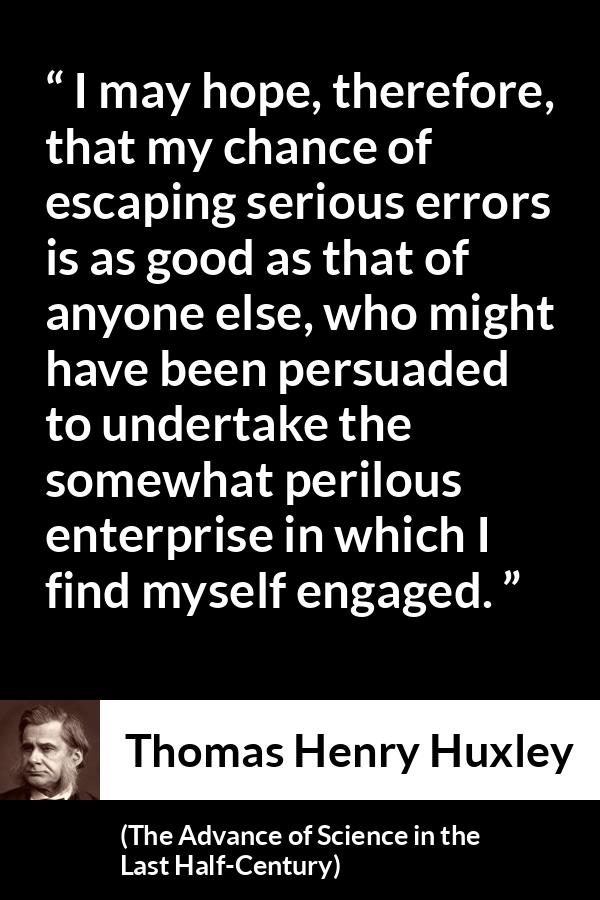 Thomas Henry Huxley quote about danger from The Advance of Science in the Last Half-Century (1887) - I may hope, therefore, that my chance of escaping serious errors is as good as that of anyone else, who might have been persuaded to undertake the somewhat perilous enterprise in which I find myself engaged.