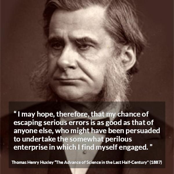 Thomas Henry Huxley quote about danger from The Advance of Science in the Last Half-Century (1887) - I may hope, therefore, that my chance of escaping serious errors is as good as that of anyone else, who might have been persuaded to undertake the somewhat perilous enterprise in which I find myself engaged.