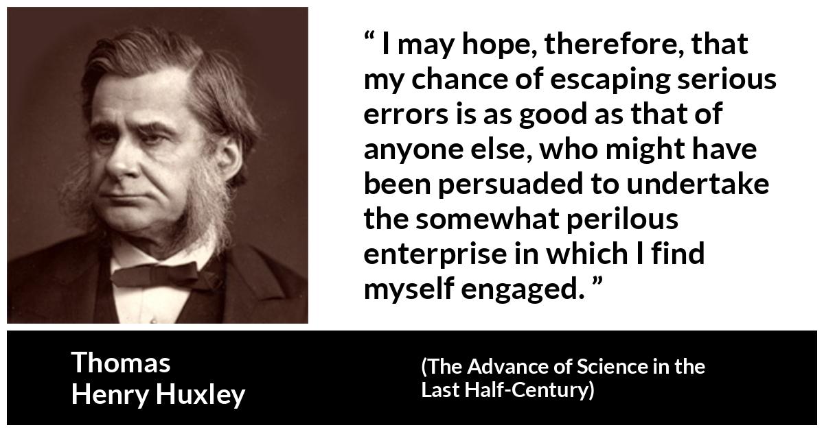 Thomas Henry Huxley quote about danger from The Advance of Science in the Last Half-Century (1887) - I may hope, therefore, that my chance of escaping serious errors is as good as that of anyone else, who might have been persuaded to undertake the somewhat perilous enterprise in which I find myself engaged.