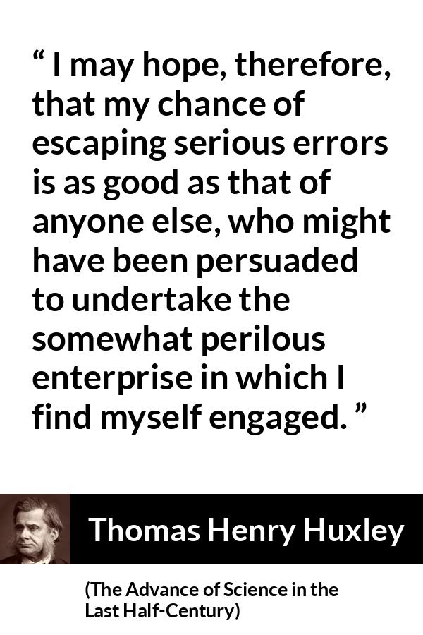 Thomas Henry Huxley quote about danger from The Advance of Science in the Last Half-Century (1887) - I may hope, therefore, that my chance of escaping serious errors is as good as that of anyone else, who might have been persuaded to undertake the somewhat perilous enterprise in which I find myself engaged.
