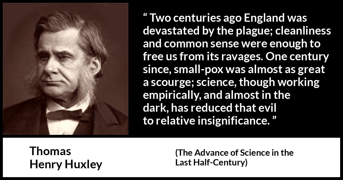 Thomas Henry Huxley quote about disease from The Advance of Science in the Last Half-Century (1887) Thomas Henry Huxley quote about disease from The Advance of Science in the Last Half-Century (1887) - Two centuries ago England was devastated by the plague; cleanliness and common sense were enough to free us from its ravages. One century since, small-pox was almost as great a scourge; science, though working empirically, and almost in the dark, has reduced that evil to relative insignificance.