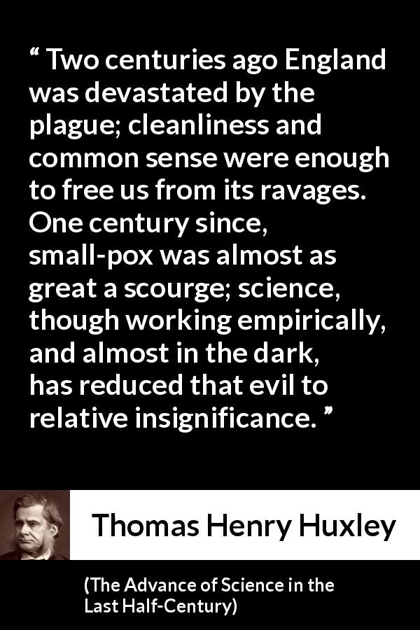 Thomas Henry Huxley quote about disease from The Advance of Science in the Last Half-Century - Two centuries ago England was devastated by the plague; cleanliness and common sense were enough to free us from its ravages. One century since, small-pox was almost as great a scourge; science, though working empirically, and almost in the dark, has reduced that evil to relative insignificance.