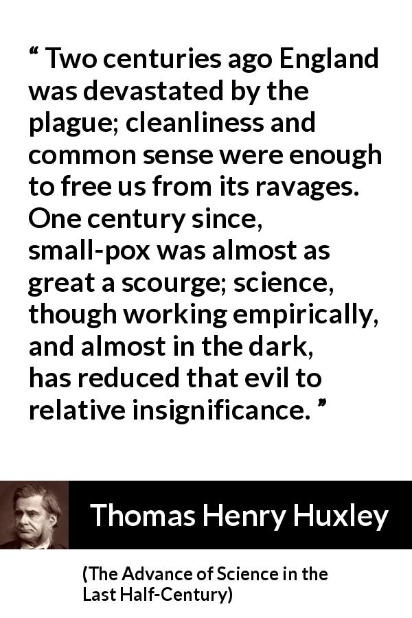 Thomas Henry Huxley quote about disease from The Advance of Science in the Last Half-Century - Two centuries ago England was devastated by the plague; cleanliness and common sense were enough to free us from its ravages. One century since, small-pox was almost as great a scourge; science, though working empirically, and almost in the dark, has reduced that evil to relative insignificance.