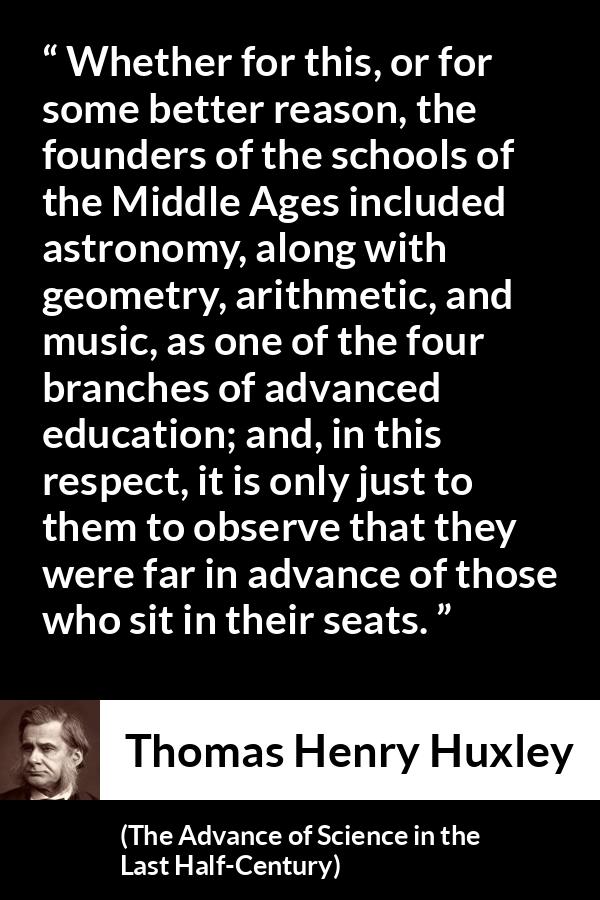 Thomas Henry Huxley quote about education from The Advance of Science in the Last Half-Century (1887) - Whether for this, or for some better reason, the founders of the schools of the Middle Ages included astronomy, along with geometry, arithmetic, and music, as one of the four branches of advanced education; and, in this respect, it is only just to them to observe that they were far in advance of those who sit in their seats.