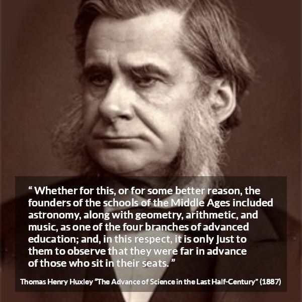 Thomas Henry Huxley quote about education from The Advance of Science in the Last Half-Century (1887) - Whether for this, or for some better reason, the founders of the schools of the Middle Ages included astronomy, along with geometry, arithmetic, and music, as one of the four branches of advanced education; and, in this respect, it is only just to them to observe that they were far in advance of those who sit in their seats.