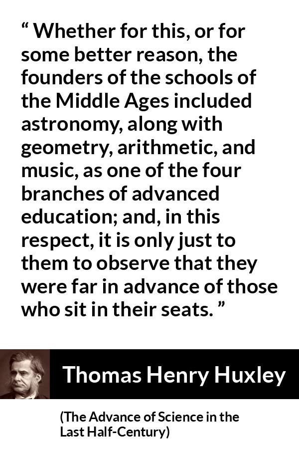 Thomas Henry Huxley quote about education from The Advance of Science in the Last Half-Century (1887) - Whether for this, or for some better reason, the founders of the schools of the Middle Ages included astronomy, along with geometry, arithmetic, and music, as one of the four branches of advanced education; and, in this respect, it is only just to them to observe that they were far in advance of those who sit in their seats.