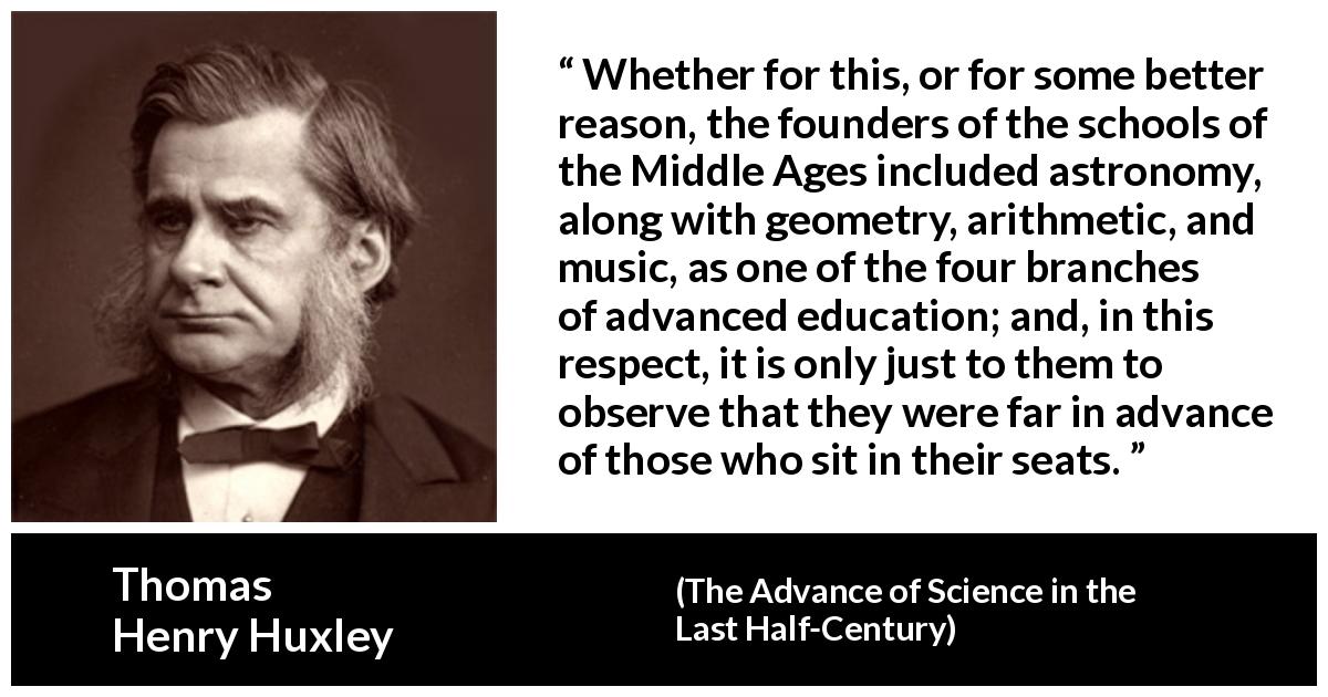 Thomas Henry Huxley quote about education from The Advance of Science in the Last Half-Century - Whether for this, or for some better reason, the founders of the schools of the Middle Ages included astronomy, along with geometry, arithmetic, and music, as one of the four branches of advanced education; and, in this respect, it is only just to them to observe that they were far in advance of those who sit in their seats.