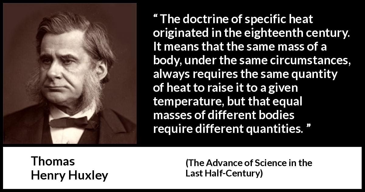 Thomas Henry Huxley quote about heat from The Advance of Science in the Last Half-Century - The doctrine of specific heat originated in the eighteenth century. It means that the same mass of a body, under the same circumstances, always requires the same quantity of heat to raise it to a given temperature, but that equal masses of different bodies require different quantities.