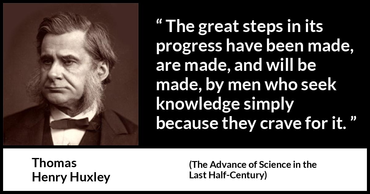Thomas Henry Huxley quote about knowledge from The Advance of Science in the Last Half-Century (1887) Thomas Henry Huxley quote about knowledge from The Advance of Science in the Last Half-Century (1887) - The great steps in its progress have been made, are made, and will be made, by men who seek knowledge simply because they crave for it.
