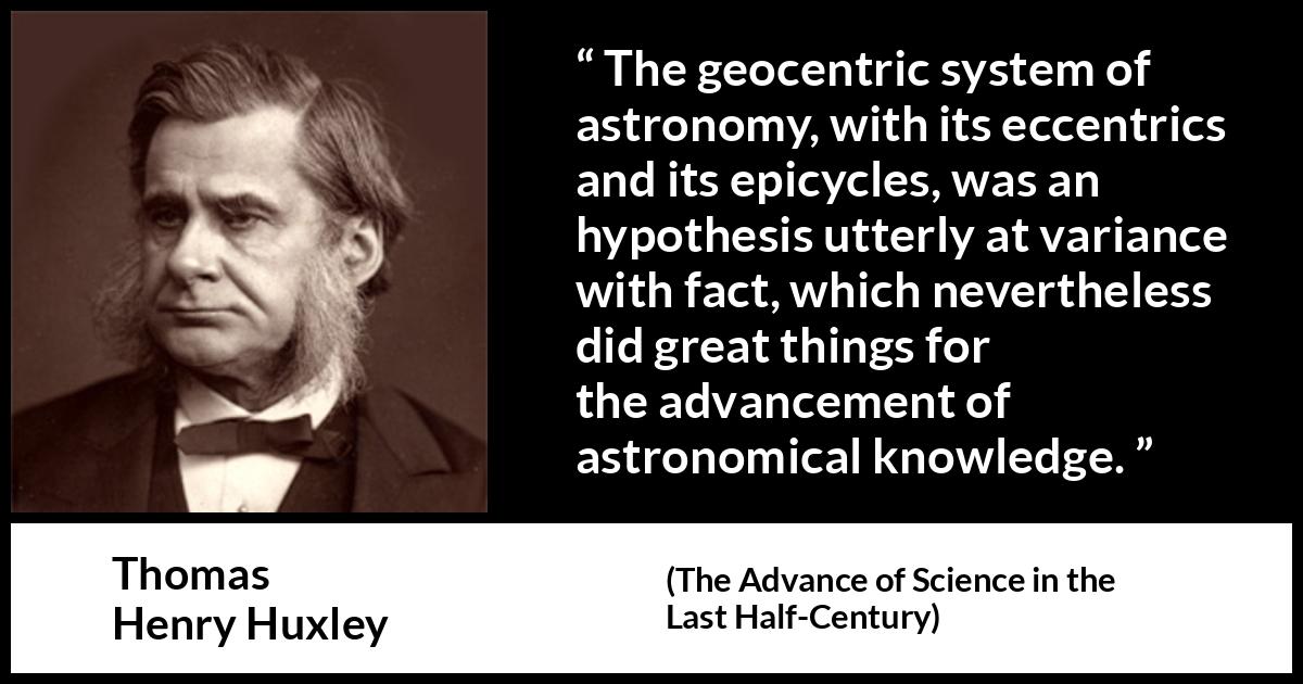 Thomas Henry Huxley quote about knowledge from The Advance of Science in the Last Half-Century (1887) Thomas Henry Huxley quote about knowledge from The Advance of Science in the Last Half-Century (1887) - The geocentric system of astronomy, with its eccentrics and its epicycles, was an hypothesis utterly at variance with fact, which nevertheless did great things for the advancement of astronomical knowledge.