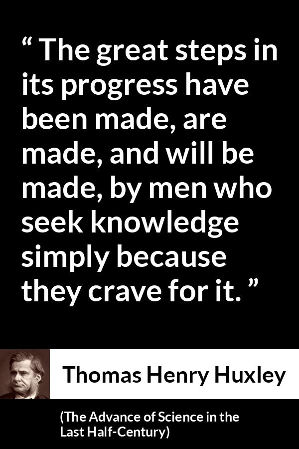 Thomas Henry Huxley quote about knowledge from The Advance of Science in the Last Half-Century (1887) - The great steps in its progress have been made, are made, and will be made, by men who seek knowledge simply because they crave for it.