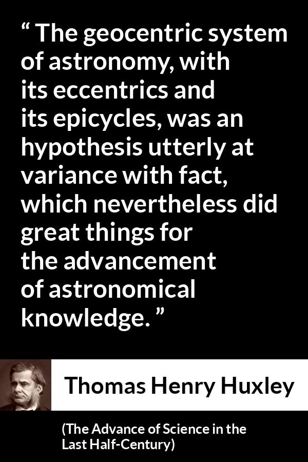 Thomas Henry Huxley quote about knowledge from The Advance of Science in the Last Half-Century (1887) - The geocentric system of astronomy, with its eccentrics and its epicycles, was an hypothesis utterly at variance with fact, which nevertheless did great things for the advancement of astronomical knowledge.