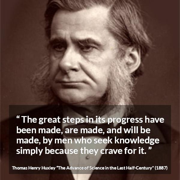 Thomas Henry Huxley quote about knowledge from The Advance of Science in the Last Half-Century (1887) - The great steps in its progress have been made, are made, and will be made, by men who seek knowledge simply because they crave for it.