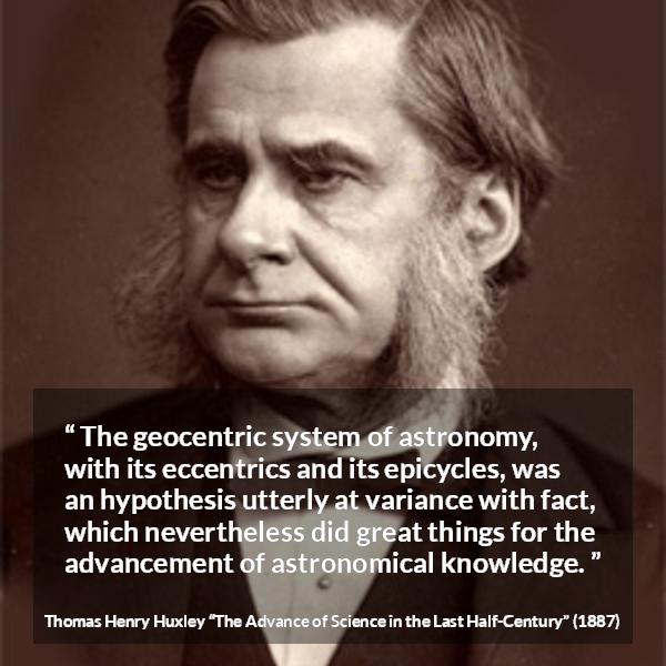 Thomas Henry Huxley quote about knowledge from The Advance of Science in the Last Half-Century (1887) - The geocentric system of astronomy, with its eccentrics and its epicycles, was an hypothesis utterly at variance with fact, which nevertheless did great things for the advancement of astronomical knowledge.