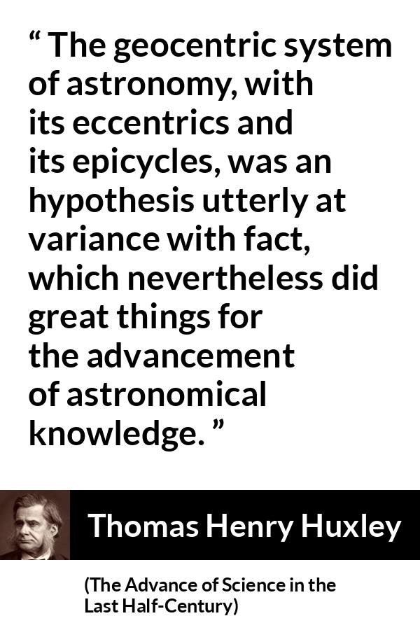 Thomas Henry Huxley quote about knowledge from The Advance of Science in the Last Half-Century (1887) - The geocentric system of astronomy, with its eccentrics and its epicycles, was an hypothesis utterly at variance with fact, which nevertheless did great things for the advancement of astronomical knowledge.