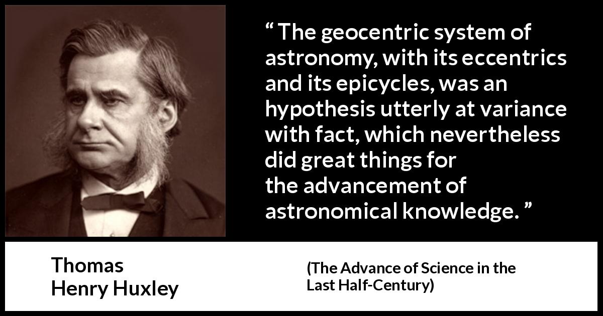 Thomas Henry Huxley quote about knowledge from The Advance of Science in the Last Half-Century - The geocentric system of astronomy, with its eccentrics and its epicycles, was an hypothesis utterly at variance with fact, which nevertheless did great things for the advancement of astronomical knowledge.