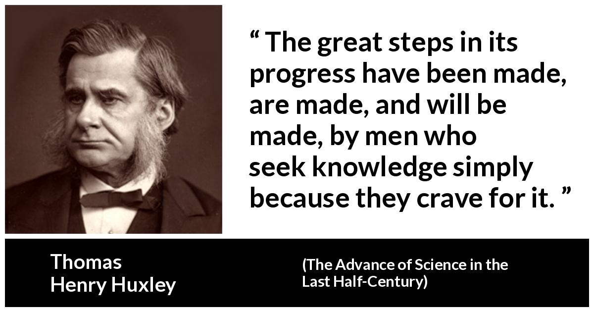Thomas Henry Huxley quote about knowledge from The Advance of Science in the Last Half-Century - The great steps in its progress have been made, are made, and will be made, by men who seek knowledge simply because they crave for it.
