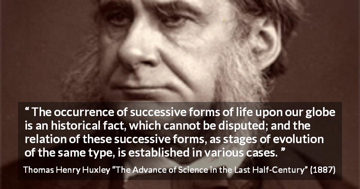Thomas Henry Huxley quote about life from The Advance of Science in the Last Half-Century - The occurrence of successive forms of life upon our globe is an historical fact, which cannot be disputed; and the relation of these successive forms, as stages of evolution of the same type, is established in various cases.