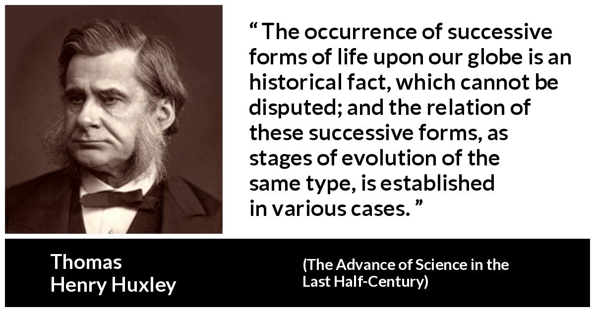 Thomas Henry Huxley quote about life from The Advance of Science in the Last Half-Century - The occurrence of successive forms of life upon our globe is an historical fact, which cannot be disputed; and the relation of these successive forms, as stages of evolution of the same type, is established in various cases.